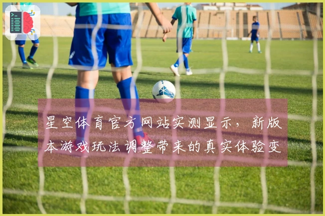 星空体育官方网站实测显示，新版本游戏玩法调整带来的真实体验变化
