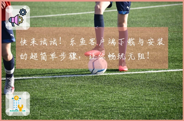 快来试试！乐鱼客户端下载与安装的超简单步骤，让你畅玩无阻！