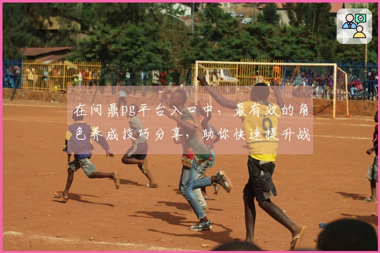 在问鼎pg平台入口中，最有效的角色养成技巧分享，助你快速提升战力！