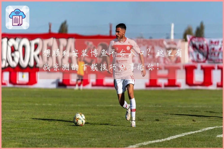 想顺利安装博鱼平台入口？这里有我亲测的下载技巧分享给你！