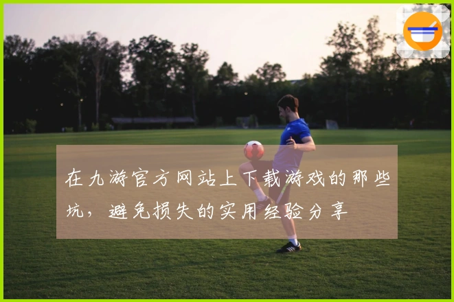 在九游官方网站上下载游戏的那些坑，避免损失的实用经验分享