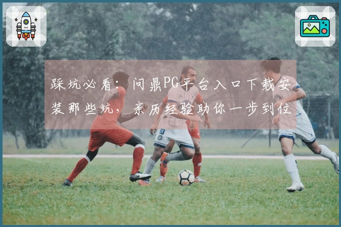 踩坑必看：问鼎PG平台入口下载安装那些坑，亲历经验助你一步到位