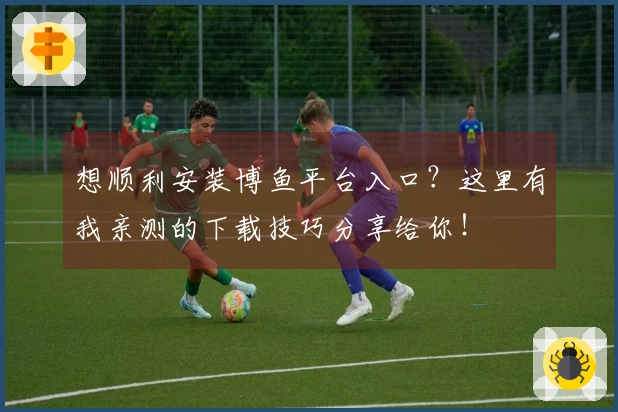 想顺利安装博鱼平台入口？这里有我亲测的下载技巧分享给你！