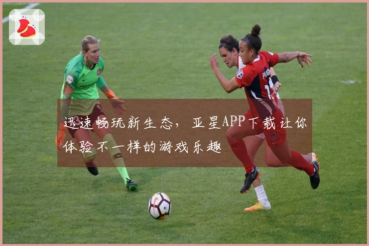 迅速畅玩新生态，亚星APP下载让你体验不一样的游戏乐趣
